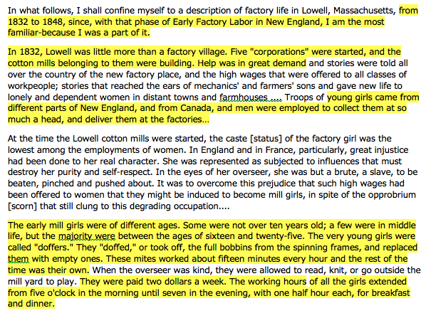 The following text shows examples of facts in the article: from 1832 to 1848, since, with that phase of Early Factory Labor in New England, I am the most familiar-because I was a part of it. In 1832, Lowell was little more than a factory village. Five "corporations" were started, and the cotton mills belonging to them were building. Help was in great demand young girls came from different parts of New England, and from Canada, and men were employed to collect them at so much a head, and deliver them at the factories…The early mill girls were of different ages. Some were not over ten years old; a few were in middle life, but the majority were between the ages of sixteen and twenty-five. The very young girls were called "doffers." They "doffed," or took off, the full bobbins from the spinning frames, and replaced them with empty ones. These mites worked about fifteen minutes every hour and the rest of the time was their own. They were paid two dollars a week. The working hours of all the girls extended from five o'clock in the morning until seven in the evening, with one half -hour each, for breakfast and dinner.